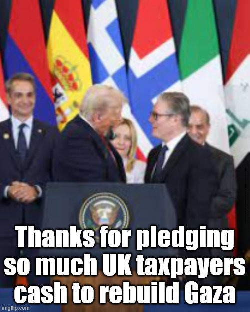 UK Taxpayers to help pay to rebuild Gaza - #LABOUR #GetstarmerOut | #Immigration #Starmerout #Labour #KeirStarmer #labourisdead #nevervotelabour #Antisemitism #Savile #Paedo #Worboys #GroomingGangs #Paedophile #IllegalImmigration #Immigrants #Invasion #StarmerResign #strikes #DigitalID #ID 
Starmerout Labour Starmer Mandelson Rayner Blair KeirStarmer labourisdead Illegal Immigration Immigrants Invasion StarmerResign Island of strangers Lucy Connolly Two-Tier Justice Andy Burnham; Thanks for pledging so much UK taxpayers cash to rebuild Gaza | image tagged in illegal immigration immigrants invasion,starmerresign island of strangers,starmer israel palestine hamas,labour starmer | made w/ Imgflip meme maker