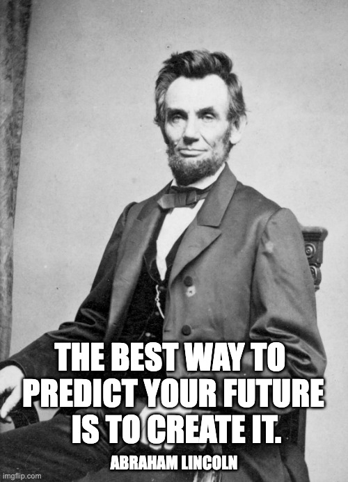 “The best way to predict your future is to create it.” — Abraham Lincoln | THE BEST WAY TO 
PREDICT YOUR FUTURE
 IS TO CREATE IT. ABRAHAM LINCOLN | image tagged in abraham lincoln,create,future | made w/ Imgflip meme maker