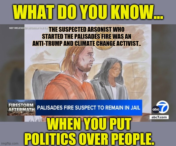 When You Put Politics Over People | WHAT DO YOU KNOW... THE SUSPECTED ARSONIST WHO STARTED THE PALISADES FIRE WAS AN ANTI-TRUMP AND CLIMATE CHANGE ACTIVIST.. WHEN YOU PUT POLITICS OVER PEOPLE. | image tagged in memes,politics,arson,anti-trump,climate change,activism | made w/ Imgflip meme maker