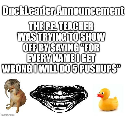 DuckLeader announcement | THE P.E. TEACHER WAS TRYING TO SHOW OFF BY SAYING "FOR EVERY NAME I GET WRONG I WILL DO 5 PUSHUPS" | image tagged in duckleader announcement | made w/ Imgflip meme maker