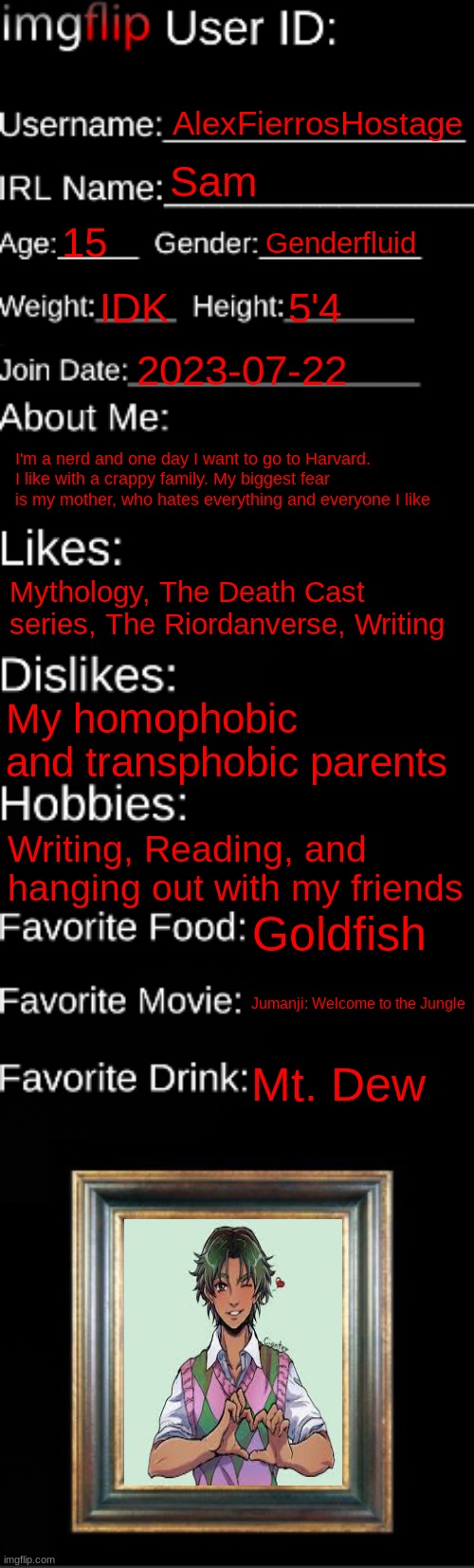 I'm not 15 yet, but I will be in about a month | AlexFierrosHostage; Sam; 15; Genderfluid; IDK; 5'4; 2023-07-22; I'm a nerd and one day I want to go to Harvard. I like with a crappy family. My biggest fear is my mother, who hates everything and everyone I like; Mythology, The Death Cast series, The Riordanverse, Writing; My homophobic and transphobic parents; Writing, Reading, and hanging out with my friends; Goldfish; Jumanji: Welcome to the Jungle; Mt. Dew | image tagged in imgflip id card | made w/ Imgflip meme maker