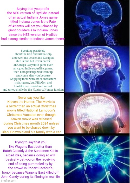 Expanding Brain Meme | Saying that you prefer the NES version of Hydlide instead of an actual Indiana Jones game titled Indiana Jones & the Fate of Atlantis will get you chased by giant boulders a la Indiana Jones since the NES version of Hydlide had a song similar to Indiana Jones theme; Speaking positively about the Gon and Killua ship and even the Leorio and Kurapika ship is fine but if you prefer an Omega Labyrinth game over any good indie roguelike games, then both pairings will team up and come after you because Shipping them with other characters is fair game, but KilluGon and LeoPika are considered sacred and untouchable by the Hunter x Hunter fandom; Never say you like Kraven the Hunter: The Movie is a better than an actual Christmas movie titled National Lampoon's Christmas Vacation even though Kraven movie was released during Christmas month 2024 unless you want to be chased down by Clark Griswold and his family with a car; Trying to say that you like Wagons East better than Butch Cassidy & the Sundance Kid is a bad idea, because doing so will basically get you on the receiving end of being pummeled by by the crowd in Robert Redford's honor because Wagons East killed off John Candy during its filming in real life | image tagged in memes,expanding brain,robert redford,kraven the hunter,indiana jones,national lampoon | made w/ Imgflip meme maker