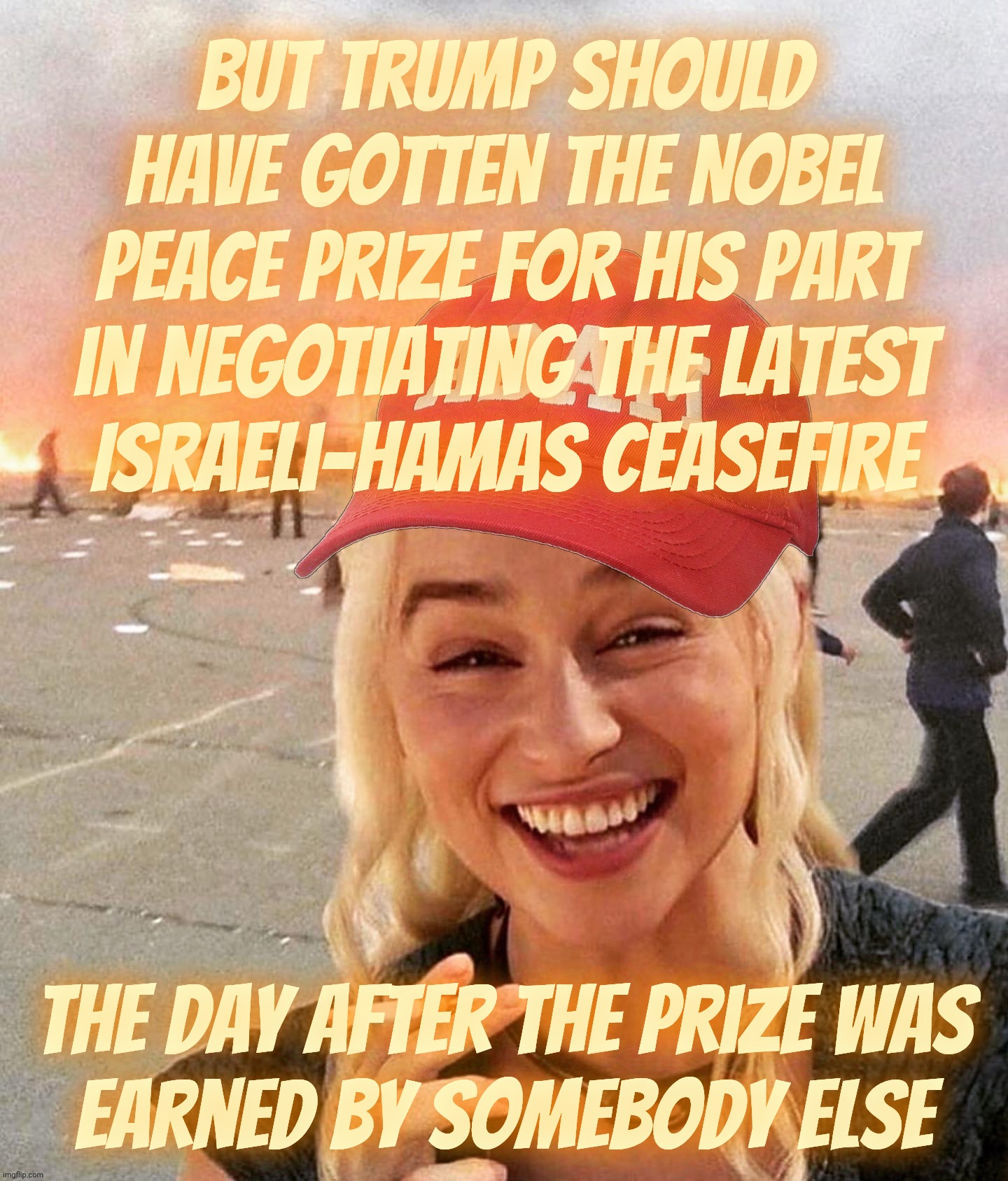 It's a ceasefire, but they're acting like it's a permanent peace agreement for the entire region | But Trump should have gotten the Nobel Peace Prize for his part in negotiating the latest
Israeli-Hamas ceasefire; The day after the prize was
Earned by somebody else | image tagged in disaster smoker girl maga edition,israel hamas peace,or is it just a ceasefire,nobel peace prize,trump goes begging,too too late | made w/ Imgflip meme maker
