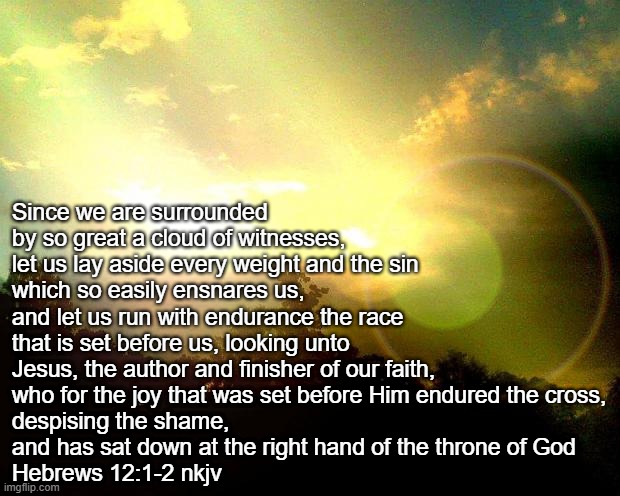 Hebrews 12 | Since we are surrounded by so great a cloud of witnesses, 
let us lay aside every weight and the sin 
which so easily ensnares us, 
and let us run with endurance the race that is set before us, looking unto Jesus, the author and finisher of our faith, 
who for the joy that was set before Him endured the cross,
despising the shame, 
and has sat down at the right hand of the throne of God 
Hebrews 12:1-2 nkjv | image tagged in bible verse | made w/ Imgflip meme maker