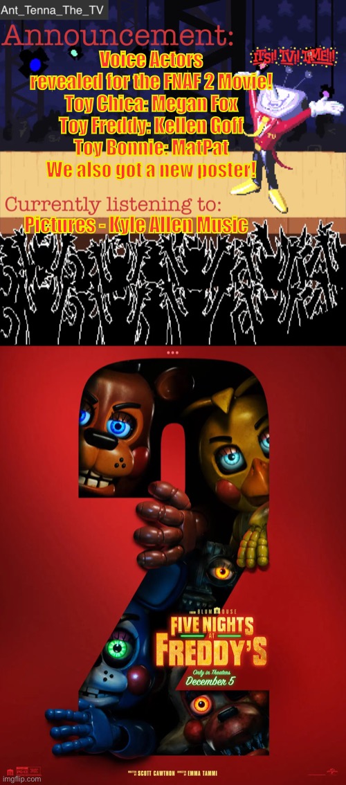 I guess I’m the news outlet for the stream! I have a bunch of info for the movie btw. | Voice Actors revealed for the FNAF 2 Movie!
Toy Chica: Megan Fox
Toy Freddy: Kellen Goff
Toy Bonnie: MatPat
We also got a new poster! Pictures - Kyle Allen Music | image tagged in ant_tenna_the_tv s announcement template | made w/ Imgflip meme maker