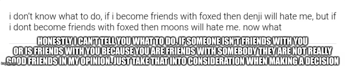HONESTLY I CAN'T TELL YOU WHAT TO DO. IF SOMEONE ISN'T FRIENDS WITH YOU OR IS FRIENDS WITH YOU BECAUSE YOU ARE FRIENDS WITH SOMEBODY THEY ARE NOT REALLY GOOD FRIENDS IN MY OPINION. JUST TAKE THAT INTO CONSIDERATION WHEN MAKING A DECISION | made w/ Imgflip meme maker