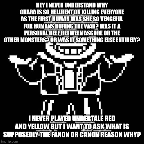 I'm genuinely curious because this question has got me thinking for a long time | HEY I NEVER UNDERSTAND WHY CHARA IS SO HELLBENT ON KILLING EVERYONE AS THE FIRST HUMAN WAS SHE SO VENGEFUL FOR HUMANS DURING THE WAR? WAS IT A PERSONAL BEEF BETWEEN ASGORE OR THE OTHER MONSTERS? OR WAS IT SOMETHING ELSE ENTIRELY? I NEVER PLAYED UNDERTALE RED AND YELLOW BUT I WANT TO ASK WHAT IS SUPPOSEDLY THE FANON OR CANON REASON WHY? | image tagged in sans undertale | made w/ Imgflip meme maker