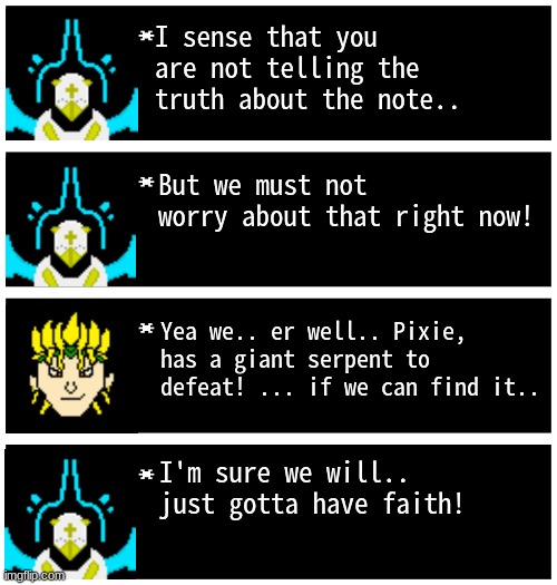 gwuh | I sense that you are not telling the truth about the note.. But we must not worry about that right now! Yea we.. er well.. Pixie, has a giant serpent to defeat! ... if we can find it.. I'm sure we will.. just gotta have faith! | image tagged in gabriel 4 textboxes,dark virus,virus war | made w/ Imgflip meme maker