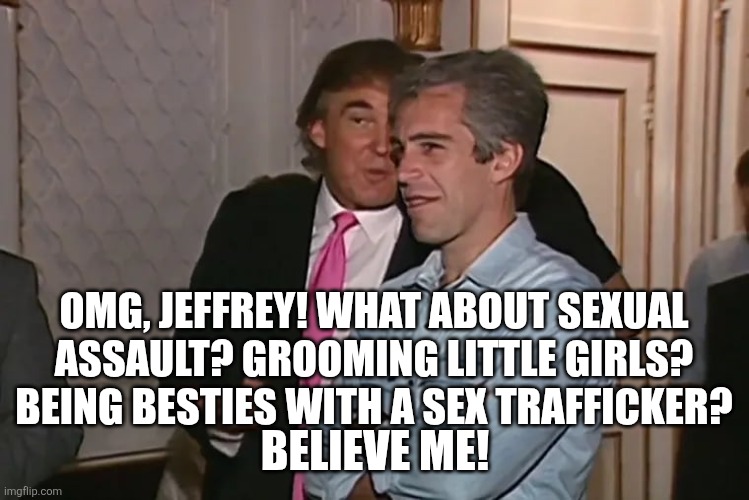 Trump and his 15-year business partner, Jeffrey Epstein. | OMG, JEFFREY! WHAT ABOUT SEXUAL ASSAULT? GROOMING LITTLE GIRLS? BEING BESTIES WITH A SEX TRAFFICKER? BELIEVE ME! | image tagged in trump and his 15-year business partner jeffrey epstein | made w/ Imgflip meme maker