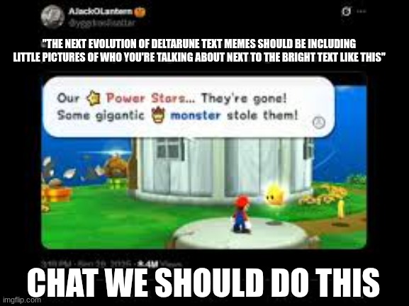 yes | "THE NEXT EVOLUTION OF DELTARUNE TEXT MEMES SHOULD BE INCLUDING LITTLE PICTURES OF WHO YOU'RE TALKING ABOUT NEXT TO THE BRIGHT TEXT LIKE THIS"; CHAT WE SHOULD DO THIS | made w/ Imgflip meme maker