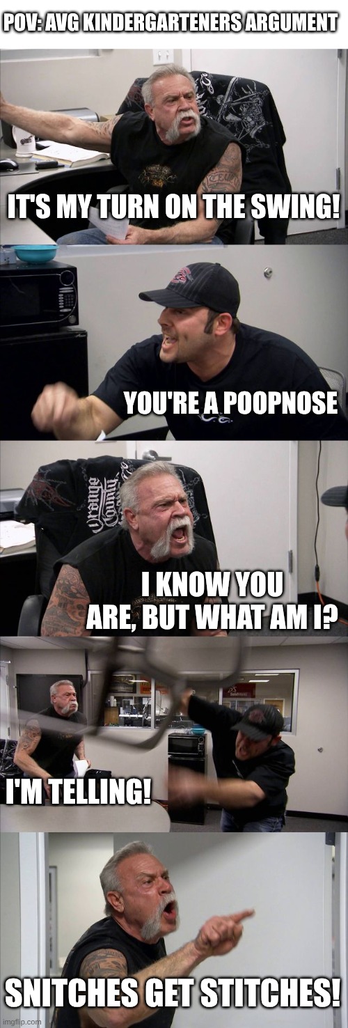 This is going to tank in the fun stream | POV: AVG KINDERGARTENERS ARGUMENT; IT'S MY TURN ON THE SWING! YOU'RE A POOPNOSE; I KNOW YOU ARE, BUT WHAT AM I? I'M TELLING! SNITCHES GET STITCHES! | image tagged in memes,american chopper argument | made w/ Imgflip meme maker