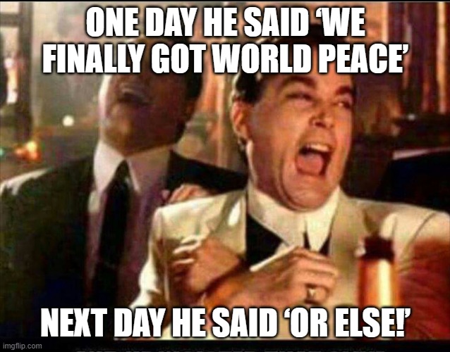 ONE DAY HE SAID ‘WE FINALLY GOT WORLD PEACE’; NEXT DAY HE SAID ‘OR ELSE!’ | ONE DAY HE SAID ‘WE FINALLY GOT WORLD PEACE’; NEXT DAY HE SAID ‘OR ELSE!’ | image tagged in lol good fellas,world peace,peace,peace on earth,religion of peace,give peace a chance | made w/ Imgflip meme maker