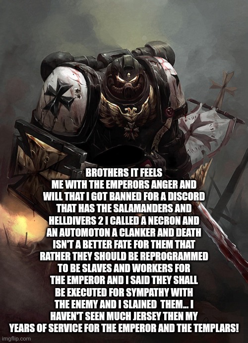 Warhammer 40k Black Templar | BROTHERS IT FEELS ME WITH THE EMPERORS ANGER AND WILL THAT I GOT BANNED FOR A DISCORD THAT HAS THE SALAMANDERS AND HELLDIVERS 2 I CALLED A NECRON AND AN AUTOMOTON A CLANKER AND DEATH ISN'T A BETTER FATE FOR THEM THAT RATHER THEY SHOULD BE REPROGRAMMED TO BE SLAVES AND WORKERS FOR THE EMPEROR AND I SAID THEY SHALL BE EXECUTED FOR SYMPATHY WITH THE ENEMY AND I SLAINED  THEM... I HAVEN'T SEEN MUCH JERSEY THEN MY YEARS OF SERVICE FOR THE EMPEROR AND THE TEMPLARS! | image tagged in warhammer 40k black templar | made w/ Imgflip meme maker