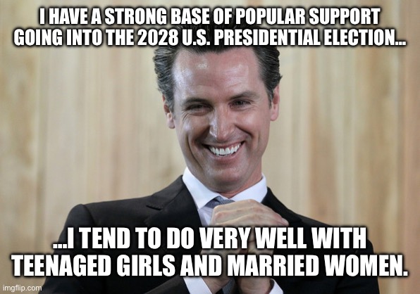 Scheming Gavin Newsom  | I HAVE A STRONG BASE OF POPULAR SUPPORT GOING INTO THE 2028 U.S. PRESIDENTIAL ELECTION…; …I TEND TO DO VERY WELL WITH TEENAGED GIRLS AND MARRIED WOMEN. | image tagged in scheming gavin newsom | made w/ Imgflip meme maker