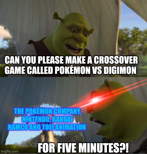 I wonder if there should be a crossover game between Pokémon and Digimon? | CAN YOU PLEASE MAKE A CROSSOVER GAME CALLED POKÉMON VS DIGIMON; THE POKÉMON COMPANY, NINTENDO, BANDAI NAMCO AND TOEI ANIMATION; FOR FIVE MINUTES?! | image tagged in shrek for five minutes,pokemon,nintendo,digimon,bandai namco,crossover | made w/ Imgflip meme maker