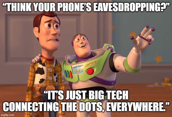 Is your phone listening? | “THINK YOUR PHONE’S EAVESDROPPING?”; “IT’S JUST BIG TECH CONNECTING THE DOTS, EVERYWHERE.” | image tagged in memes,x x everywhere | made w/ Imgflip meme maker