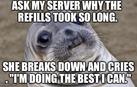 Awkward Moment Sealion Meme | ASK MY SERVER WHY THE REFILLS TOOK SO LONG. SHE BREAKS DOWN AND CRIES . "I'M DOING THE BEST I CAN."
 | image tagged in memes,awkward moment sealion | made w/ Imgflip meme maker