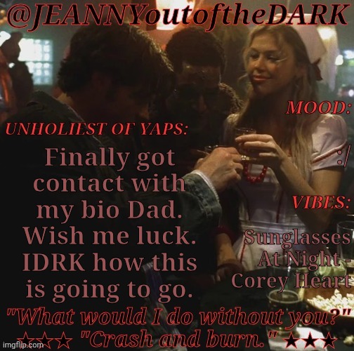 Meerp.... | :/; Finally got
contact with
my bio Dad.
Wish me luck.
IDRK how this
is going to go. Sunglasses
At Night -
Corey Heart | image tagged in spn og trio jo2td,real life,bio dad,wish me luck,really nervous though,going well so far | made w/ Imgflip meme maker