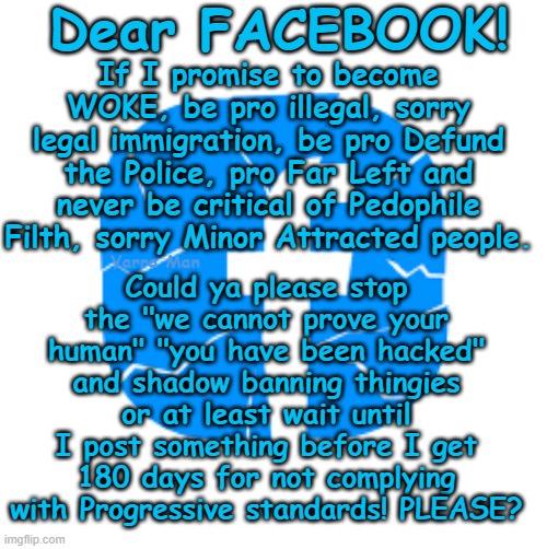 I have a dream, that one day Facebook will allow NON Progressives, free speech! | Dear FACEBOOK! If I promise to become WOKE, be pro illegal, sorry legal immigration, be pro Defund the Police, pro Far Left and never be critical of Pedophile Filth, sorry Minor Attracted people. Could ya please stop the "we cannot prove your human" "you have been hacked" and shadow banning thingies or at least wait until I post something before I get 180 days for not complying with Progressive standards! PLEASE? Yarra Man | image tagged in far left,social media msm,kin punishment,labor labour democrat,socialists communists,north korea china russia iran | made w/ Imgflip meme maker