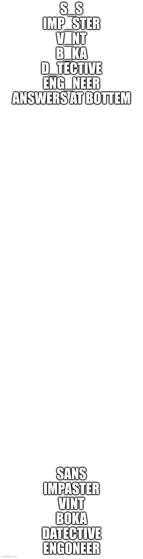 Long blank white | S_S
IMP_STER
V_NT
B_KA
D_TECTIVE
ENG_NEER
ANSWERS AT BOTTEM; SANS
IMPASTER
VINT
BOKA
DATECTIVE
ENGONEER | image tagged in long blank white | made w/ Imgflip meme maker