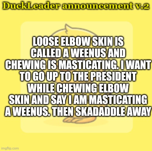 DuckLeader Announcement v.2 | LOOSE ELBOW SKIN IS CALLED A WEENUS AND CHEWING IS MASTICATING. I WANT TO GO UP TO THE PRESIDENT WHILE CHEWING ELBOW SKIN AND SAY I AM MASTICATING A WEENUS. THEN SKADADDLE AWAY | image tagged in duckleader announcement v 2 | made w/ Imgflip meme maker