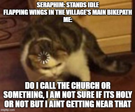 Who summoned the seraphims | SERAPHIM: STANDS IDLE FLAPPING WINGS IN THE VILLAGE'S MAIN BIKEPATH
ME:; DO I CALL THE CHURCH OR SOMETHING, I AM NOT SURE IF ITS HOLY OR NOT BUT I AINT GETTING NEAR THAT | image tagged in loading cat,bible,god,seraphim,angel | made w/ Imgflip meme maker