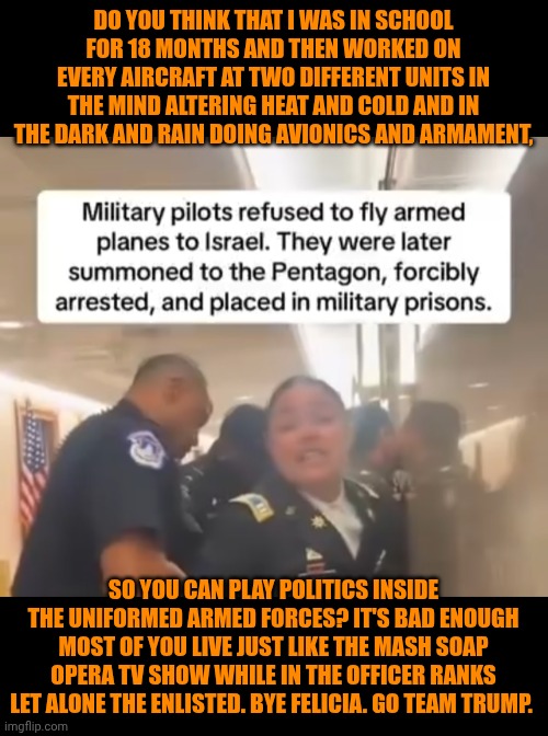Funny | DO YOU THINK THAT I WAS IN SCHOOL FOR 18 MONTHS AND THEN WORKED ON EVERY AIRCRAFT AT TWO DIFFERENT UNITS IN THE MIND ALTERING HEAT AND COLD AND IN THE DARK AND RAIN DOING AVIONICS AND ARMAMENT, SO YOU CAN PLAY POLITICS INSIDE THE UNIFORMED ARMED FORCES? IT'S BAD ENOUGH MOST OF YOU LIVE JUST LIKE THE MASH SOAP OPERA TV SHOW WHILE IN THE OFFICER RANKS LET ALONE THE ENLISTED. BYE FELICIA. GO TEAM TRUMP. | image tagged in funny,military,war,middle east,politics,president trump | made w/ Imgflip meme maker
