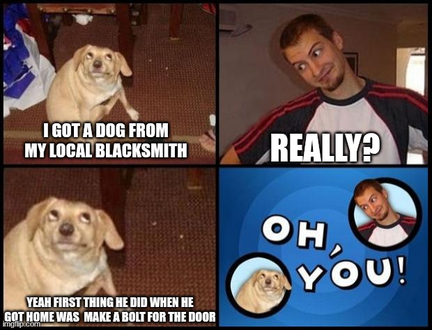 quite the silly billy | REALLY? I GOT A DOG FROM MY LOCAL BLACKSMITH; YEAH FIRST THING HE DID WHEN HE GOT HOME WAS  MAKE A BOLT FOR THE DOOR | image tagged in oh you,dad joke dog | made w/ Imgflip meme maker