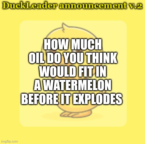 DuckLeader Announcement v.2 | HOW MUCH OIL DO YOU THINK WOULD FIT IN A WATERMELON BEFORE IT EXPLODES | image tagged in duckleader announcement v 2 | made w/ Imgflip meme maker