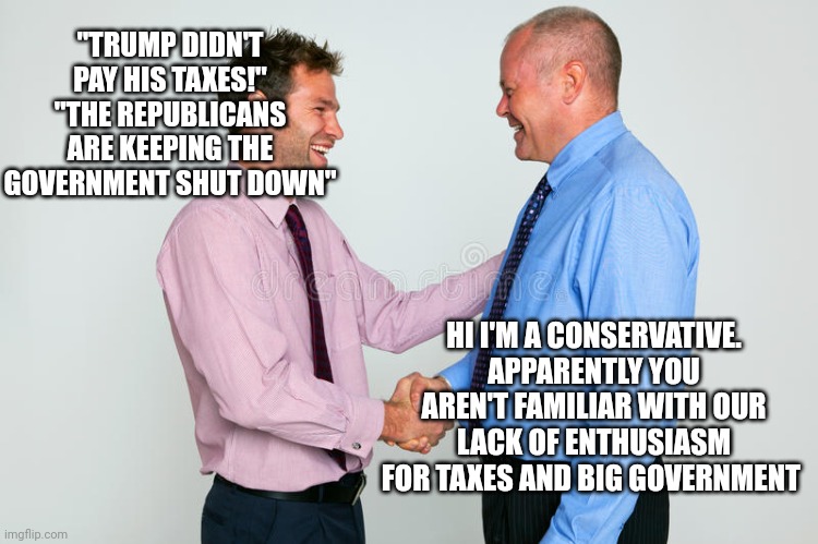 Seriously how are these arguments liberals keep using... It's like saying 'repubs are stopping the ban on ar-15s!!'.. | "TRUMP DIDN'T PAY HIS TAXES!"
"THE REPUBLICANS ARE KEEPING THE GOVERNMENT SHUT DOWN"; HI I'M A CONSERVATIVE. APPARENTLY YOU AREN'T FAMILIAR WITH OUR LACK OF ENTHUSIASM FOR TAXES AND BIG GOVERNMENT | image tagged in two guys shaking hands | made w/ Imgflip meme maker