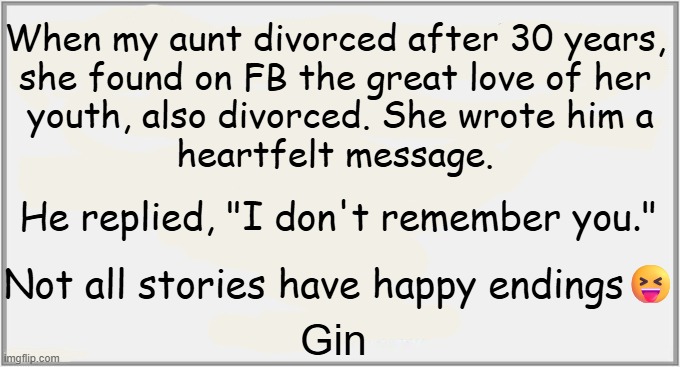 Didn't see that coming... | When my aunt divorced after 30 years, 
she found on FB the great love of her 
youth, also divorced. She wrote him a
heartfelt message. He replied, "I don't remember you."; Not all stories have happy endings😝; Gin | image tagged in divorce,high school,crush,when your crush,not a happy ending,sad | made w/ Imgflip meme maker