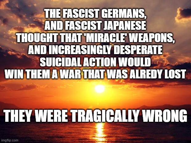 Sunset | THE FASCIST GERMANS, AND FASCIST JAPANESE THOUGHT THAT 'MIRACLE' WEAPONS, AND INCREASINGLY DESPERATE SUICIDAL ACTION WOULD WIN THEM A WAR THAT WAS ALREDY LOST; THEY WERE TRAGICALLY WRONG | image tagged in sunset | made w/ Imgflip meme maker