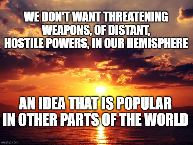 Sunset | WE DON'T WANT THREATENING WEAPONS, OF DISTANT, HOSTILE POWERS, IN OUR HEMISPHERE; AN IDEA THAT IS POPULAR IN OTHER PARTS OF THE WORLD | image tagged in sunset | made w/ Imgflip meme maker
