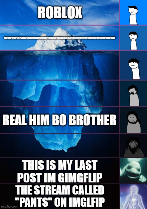 My new meme | ROBLOX; F(8F0A9FY70974YF743FY02Y7423YF7923Y478Y24387FYH239Y934FY7H893HF97832YF9832HY9F23Y84FYHJ9234YF98734Y98FY238FY983; REAL HIM BO BROTHER; THIS IS MY LAST POST IM GIMGFLIP; THE STREAM CALLED "PANTS" ON IMGLFIP | image tagged in iceberg levels tiers | made w/ Imgflip meme maker