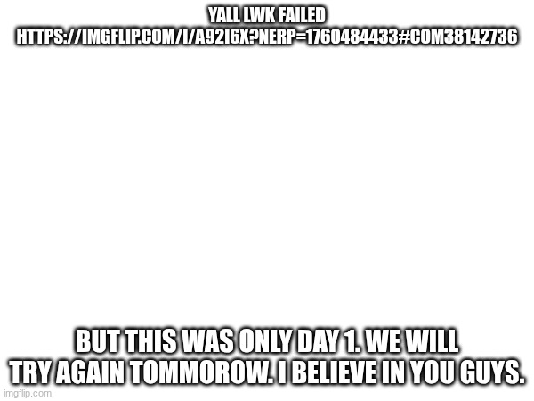 https://imgflip.com/i/a92i6x?nerp=1760484433#com38142736 | YALL LWK FAILED
HTTPS://IMGFLIP.COM/I/A92I6X?NERP=1760484433#COM38142736; BUT THIS WAS ONLY DAY 1. WE WILL TRY AGAIN TOMMOROW. I BELIEVE IN YOU GUYS. | made w/ Imgflip meme maker