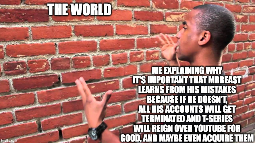 Imgflip Public Service Announcement | THE WORLD; ME EXPLAINING WHY IT'S IMPORTANT THAT MRBEAST LEARNS FROM HIS MISTAKES BECAUSE IF HE DOESN'T, ALL HIS ACCOUNTS WILL GET TERMINATED AND T-SERIES WILL REIGN OVER YOUTUBE FOR GOOD, AND MAYBE EVEN ACQUIRE THEM | image tagged in talking to wall | made w/ Imgflip meme maker