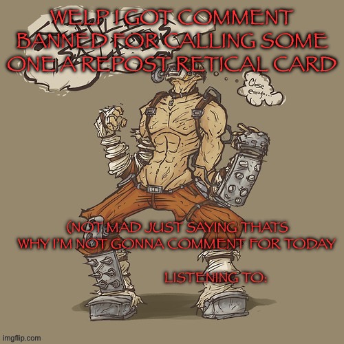 Krieg yrllibg | WELP I GOT COMMENT BANNED FOR CALLING SOME ONE A REPOST RETICAL CARD; (NOT MAD JUST SAYING THATS WHY I’M NOT GONNA COMMENT FOR TODAY | image tagged in krieg yrllibg | made w/ Imgflip meme maker