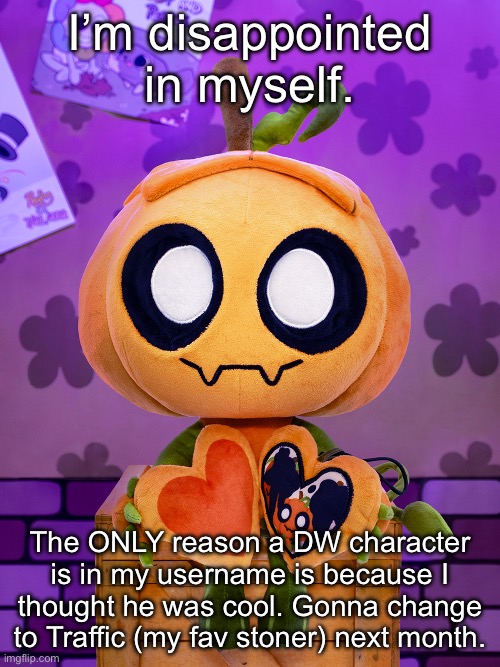 I’m disappointed in myself. The ONLY reason a DW character is in my username is because I thought he was cool. Gonna change to Traffic (my fav stoner) next month. | made w/ Imgflip meme maker