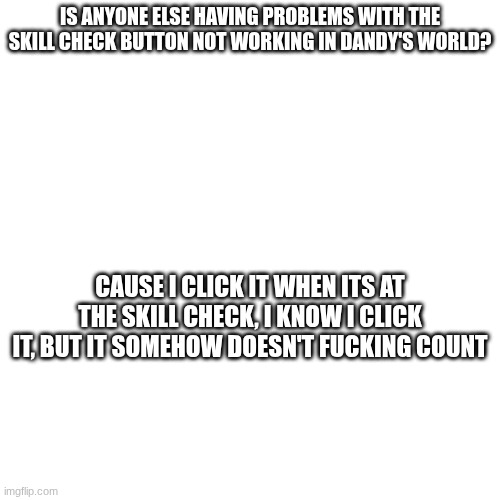 THE GAME LITERALLY HATES ME THERE'S NO OTHER EXPLANATION | IS ANYONE ELSE HAVING PROBLEMS WITH THE SKILL CHECK BUTTON NOT WORKING IN DANDY'S WORLD? CAUSE I CLICK IT WHEN ITS AT THE SKILL CHECK, I KNOW I CLICK IT, BUT IT SOMEHOW DOESN'T FUCKING COUNT | made w/ Imgflip meme maker