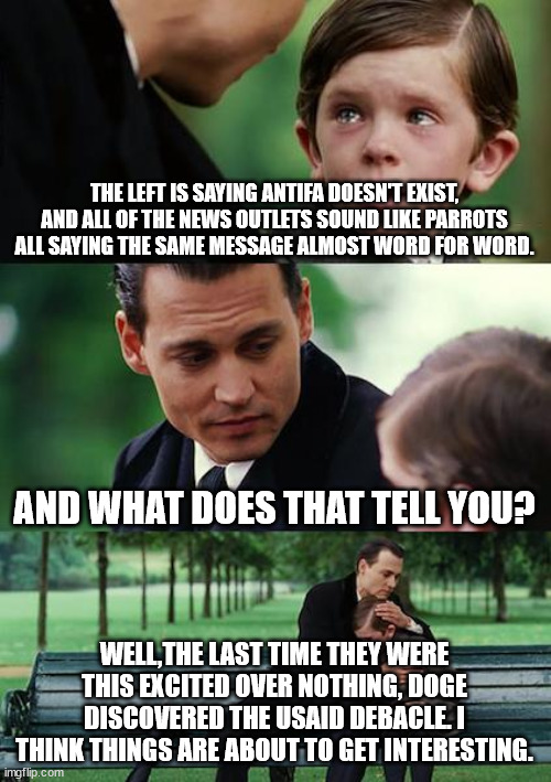 Waiting for the truth. | THE LEFT IS SAYING ANTIFA DOESN'T EXIST, AND ALL OF THE NEWS OUTLETS SOUND LIKE PARROTS ALL SAYING THE SAME MESSAGE ALMOST WORD FOR WORD. AND WHAT DOES THAT TELL YOU? WELL,THE LAST TIME THEY WERE THIS EXCITED OVER NOTHING, DOGE DISCOVERED THE USAID DEBACLE. I THINK THINGS ARE ABOUT TO GET INTERESTING. | image tagged in memes,finding neverland,democrats,kings,corruption | made w/ Imgflip meme maker