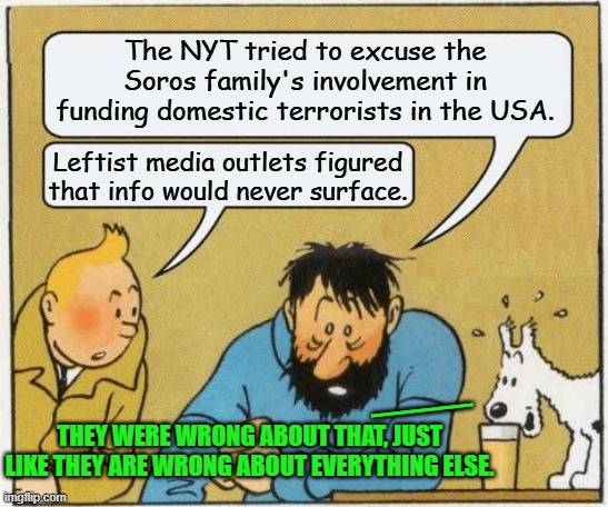 Leftist media outlets are getting very upset that at last the truth is surfacing about . . . everything. | The NYT tried to excuse the Soros family's involvement in funding domestic terrorists in the USA. Leftist media outlets figured that info would never surface. ___; THEY WERE WRONG ABOUT THAT, JUST LIKE THEY ARE WRONG ABOUT EVERYTHING ELSE. | image tagged in tintin and haddock | made w/ Imgflip meme maker