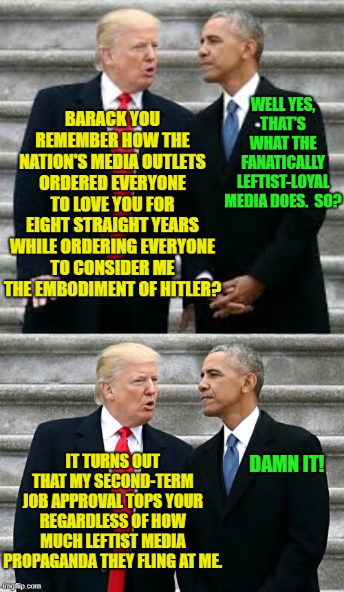 Yep, the numbers are in; and this is true. | WELL YES, THAT'S WHAT THE FANATICALLY LEFTIST-LOYAL MEDIA DOES.  SO? BARACK YOU REMEMBER HOW THE NATION'S MEDIA OUTLETS ORDERED EVERYONE TO LOVE YOU FOR EIGHT STRAIGHT YEARS WHILE ORDERING EVERYONE TO CONSIDER ME THE EMBODIMENT OF HITLER? IT TURNS OUT THAT MY SECOND-TERM JOB APPROVAL TOPS YOUR REGARDLESS OF HOW MUCH LEFTIST MEDIA PROPAGANDA THEY FLING AT ME. DAMN IT! | image tagged in yep | made w/ Imgflip meme maker
