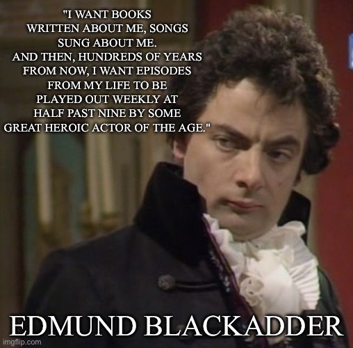 Heroic Portrayal Indeed | "I WANT BOOKS WRITTEN ABOUT ME, SONGS SUNG ABOUT ME.
AND THEN, HUNDREDS OF YEARS FROM NOW, I WANT EPISODES FROM MY LIFE TO BE PLAYED OUT WEEKLY AT HALF PAST NINE BY SOME GREAT HEROIC ACTOR OF THE AGE."; EDMUND BLACKADDER | image tagged in blackadder - but of course,hero,books,songs,rowan atkinson,remember this guy | made w/ Imgflip meme maker