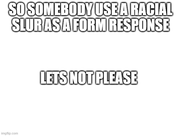 https://forms.gle/jk38e5KNjoNdn6kP8 | SO SOMEBODY USE A RACIAL SLUR AS A FORM RESPONSE; LETS NOT PLEASE | made w/ Imgflip meme maker