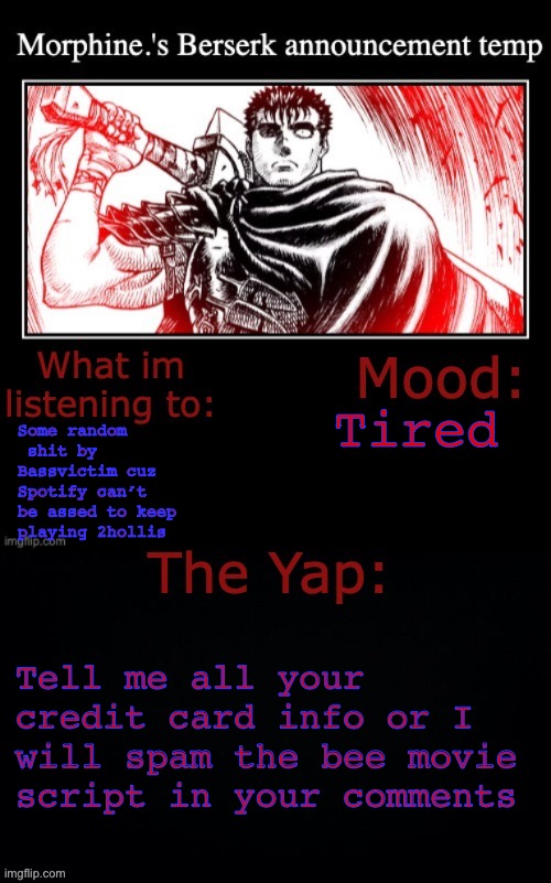 Raagh | Tired; Some random  shit by Bassvictim cuz Spotify can’t be assed to keep playing 2hollis; Tell me all your credit card info or I will spam the bee movie script in your comments | image tagged in morphine 's berserk announcement temp | made w/ Imgflip meme maker