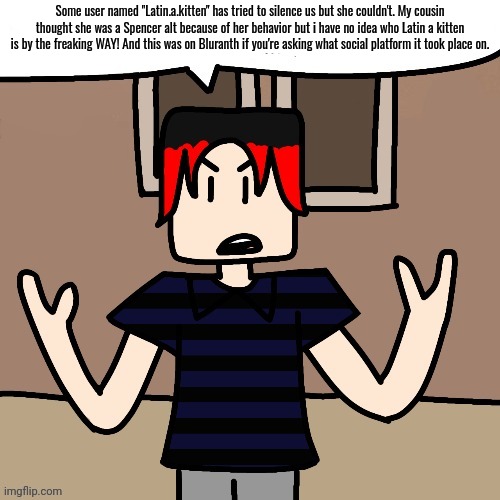 William saw a user named "Latin.a.kitten' attempting to mute MC and William's videos for "copyright" but she was caught! | Some user named "Latin.a.kitten" has tried to silence us but she couldn't. My cousin thought she was a Spencer alt because of her behavior but i have no idea who Latin a kitten is by the freaking WAY! And this was on Bluranth if you're asking what social platform it took place on. | image tagged in william,latin a kitten,bluranth,incident,memes,spencer hubert | made w/ Imgflip meme maker
