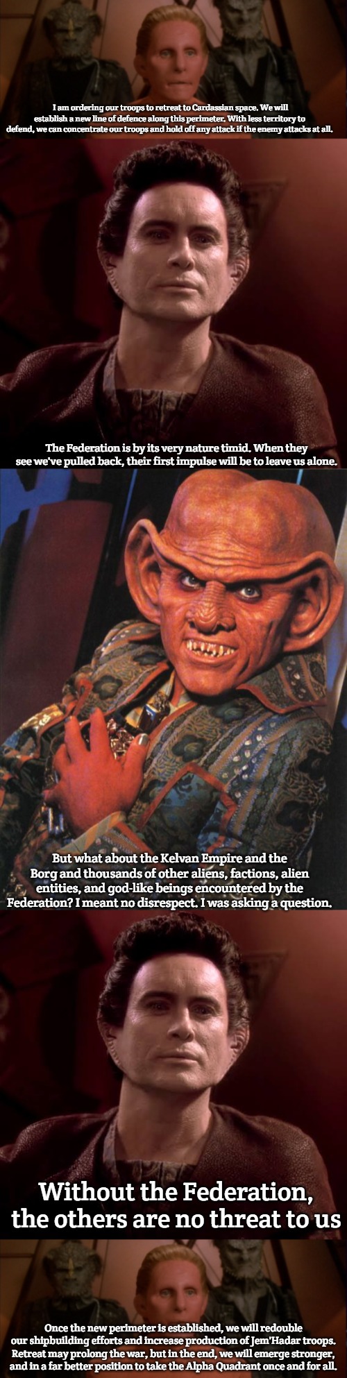 small fish in the big pond | I am ordering our troops to retreat to Cardassian space. We will establish a new line of defence along this perimeter. With less territory to defend, we can concentrate our troops and hold off any attack if the enemy attacks at all. The Federation is by its very nature timid. When they see we've pulled back, their first impulse will be to leave us alone. But what about the Kelvan Empire and the Borg and thousands of other aliens, factions, alien entities, and god-like beings encountered by the Federation? I meant no disrespect. I was asking a question. Without the Federation, the others are no threat to us; Once the new perimeter is established, we will redouble our shipbuilding efforts and increase production of Jem'Hadar troops. Retreat may prolong the war, but in the end, we will emerge stronger, and in a far better position to take the Alpha Quadrant once and for all. | image tagged in weyoun,quark | made w/ Imgflip meme maker