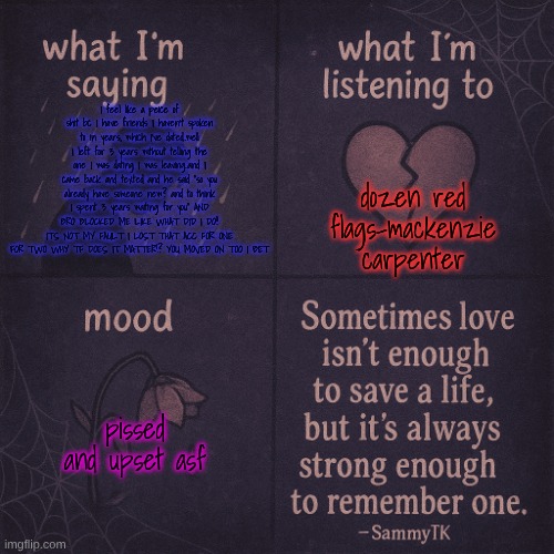 temp | dozen red flags-mackenzie carpenter; I feel like a peice of shit bc I have friends I haven't spoken to in years, which I've dated..well I left for 3 years without telling the one I was dating I was leaving..and I came back and texted and he said "so you already have someone new? and to think I spent 3 years waiting for you" AND BRO BLOCKED ME LIKE WHAT DID I DO!! ITS NOT MY FAULT I LOST THAT ACC FOR ONE FOR TWO WHY TF DOES IT MATTER!? YOU MOVED ON TOO I BET; pissed and upset asf | image tagged in temp | made w/ Imgflip meme maker