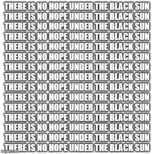 me drunk on water while making this :3 | THERE IS NO HOPE UNDER THE BLACK SUN
THERE IS NO HOPE UNDER THE BLACK SUN
THERE IS NO HOPE UNDER THE BLACK SUN
THERE IS NO HOPE UNDER THE BLACK SUN
THERE IS NO HOPE UNDER THE BLACK SUN
THERE IS NO HOPE UNDER THE BLACK SUN
THERE IS NO HOPE UNDER THE BLACK SUN
THERE IS NO HOPE UNDER THE BLACK SUN
THERE IS NO HOPE UNDER THE BLACK SUN
THERE IS NO HOPE UNDER THE BLACK SUN
THERE IS NO HOPE UNDER THE BLACK SUN
THERE IS NO HOPE UNDER THE BLACK SUN
THERE IS NO HOPE UNDER THE BLACK SUN
THERE IS NO HOPE UNDER THE BLACK SUN
THERE IS NO HOPE UNDER THE BLACK SUN | image tagged in memes,blank transparent square | made w/ Imgflip meme maker