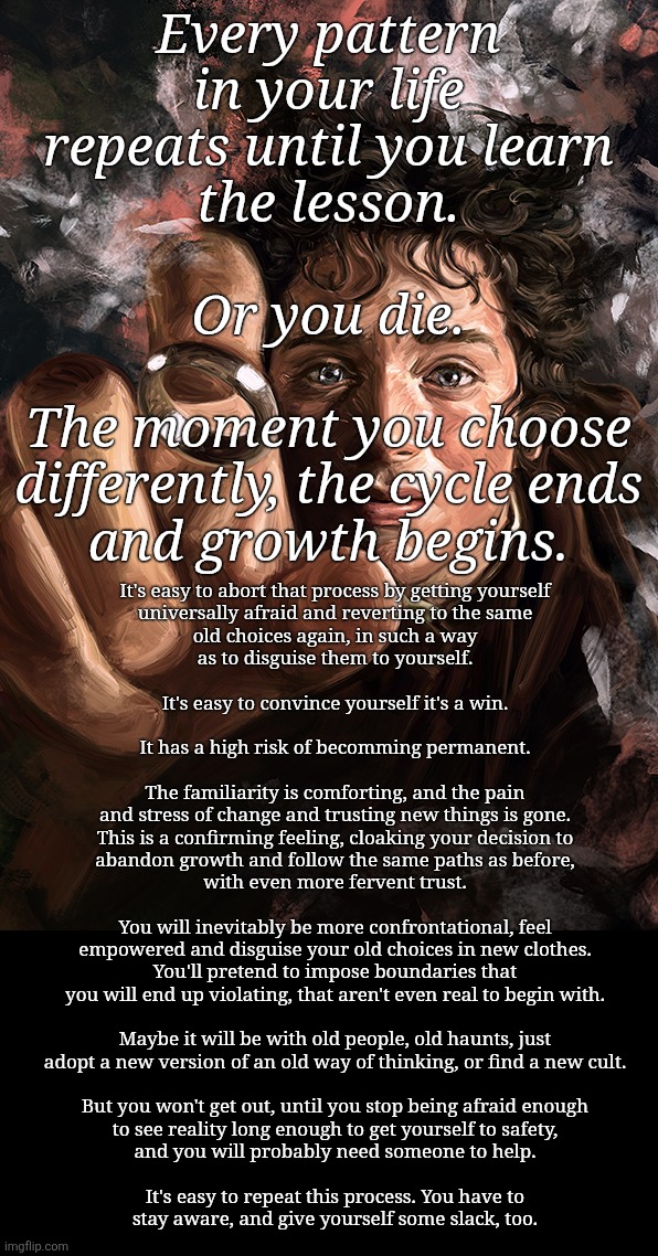 just one more time, it will be different, its the only way | Every pattern
in your life
repeats until you learn
the lesson.
 
Or you die.
 
The moment you choose
differently, the cycle ends
and growth begins. It's easy to abort that process by getting yourself
universally afraid and reverting to the same
old choices again, in such a way
as to disguise them to yourself.
 
It's easy to convince yourself it's a win.
 
It has a high risk of becomming permanent.
 
The familiarity is comforting, and the pain
and stress of change and trusting new things is gone.

This is a confirming feeling, cloaking your decision to
abandon growth and follow the same paths as before,
with even more fervent trust.
 
You will inevitably be more confrontational, feel
empowered and disguise your old choices in new clothes.

You'll pretend to impose boundaries that
you will end up violating, that aren't even real to begin with.
 
Maybe it will be with old people, old haunts, just
adopt a new version of an old way of thinking, or find a new cult.
 
But you won't get out, until you stop being afraid enough
to see reality long enough to get yourself to safety,
and you will probably need someone to help.
 
It's easy to repeat this process. You have to
stay aware, and give yourself some slack, too. | image tagged in addiction,toxic relationship,belonging,purpose,high demand,recovery | made w/ Imgflip meme maker